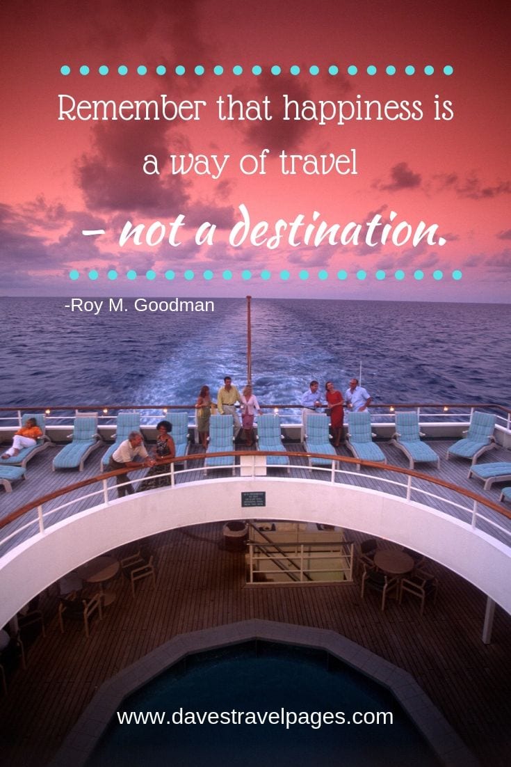 “Remember that happiness is a way of travel – not a destination.”