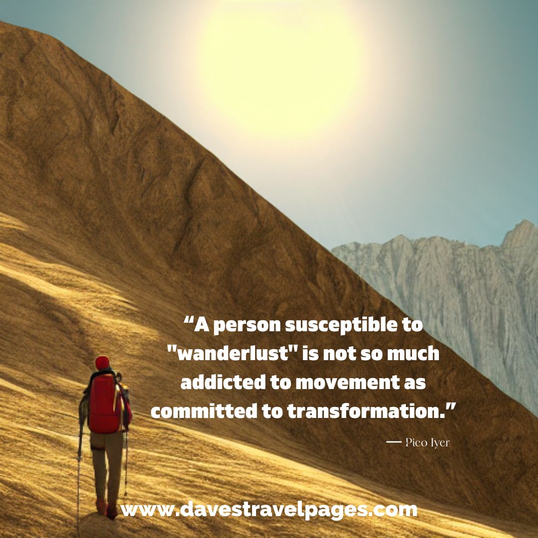 “A person susceptible to "wanderlust" is not so much addicted to movement as committed to transformation.” ― Pico Iyer