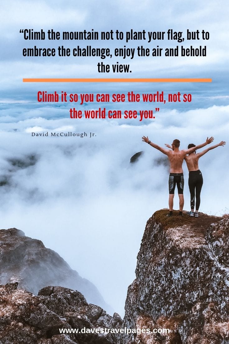 Mountaineering trekking quotes - Climb the mountain not to plant your flag, but to embrace the challenge, enjoy the air and behold the view. Climb it so you can see the world, not so the world can see you.