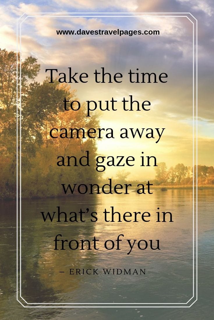 Take the time to put the camera away and gaze in wonder at what’s there in front of you.