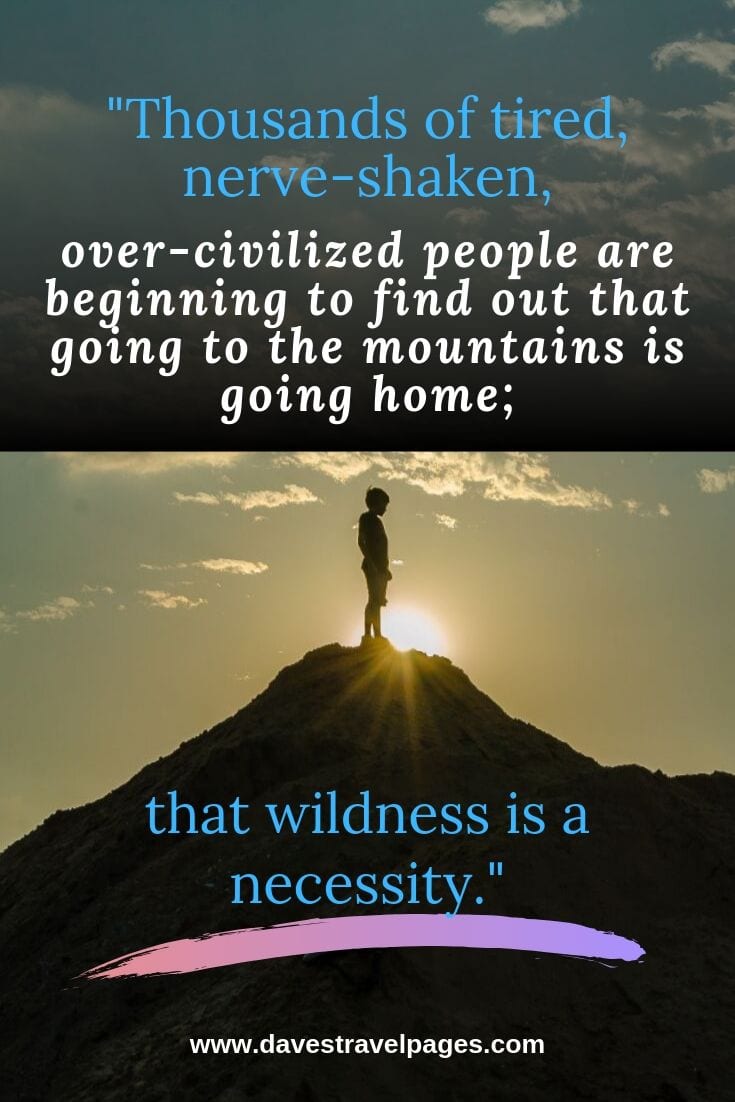 Thousands of tired, nerve-shaken, over-civilized people are beginning to find out that going to the mountains is going home; that wildness is a necessity. - John Muir