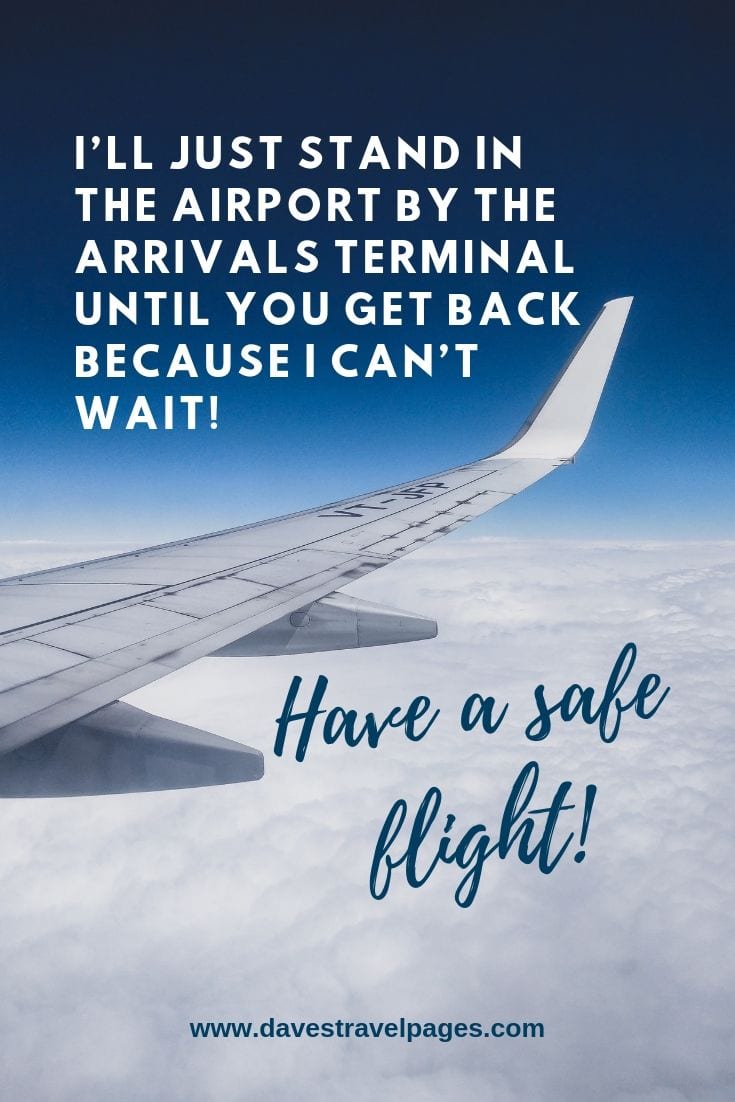Sayings about taking a flight: I’ll just stand in the airport by the Arrivals terminal until you get back because I can’t wait! Have a safe flight!