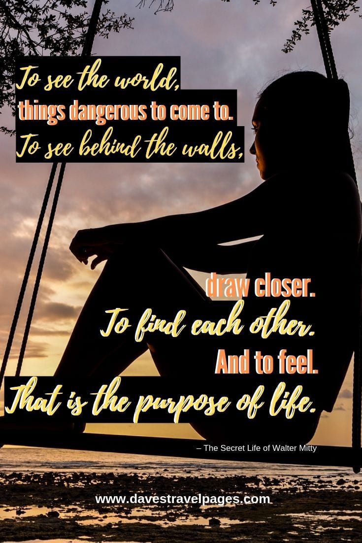 To see the world, things dangerous to come to. To see behind the walls, draw closer. To find each other. And to feel. That is the purpose of life.