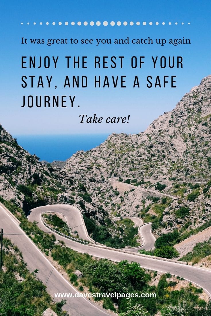 Quotes about having a safe journey: It was great to see you and catch up again. Enjoy the rest of your stay, and have a safe journey. Take care.
