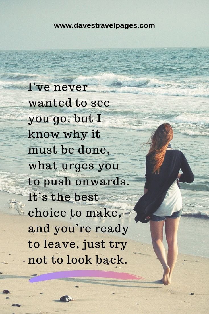 Moving on quotes -I’ve never wanted to see you go, but I know why it must be done, what urges you to push onwards. It’s the best choice to make, and you’re ready to leave, just try not to look back.