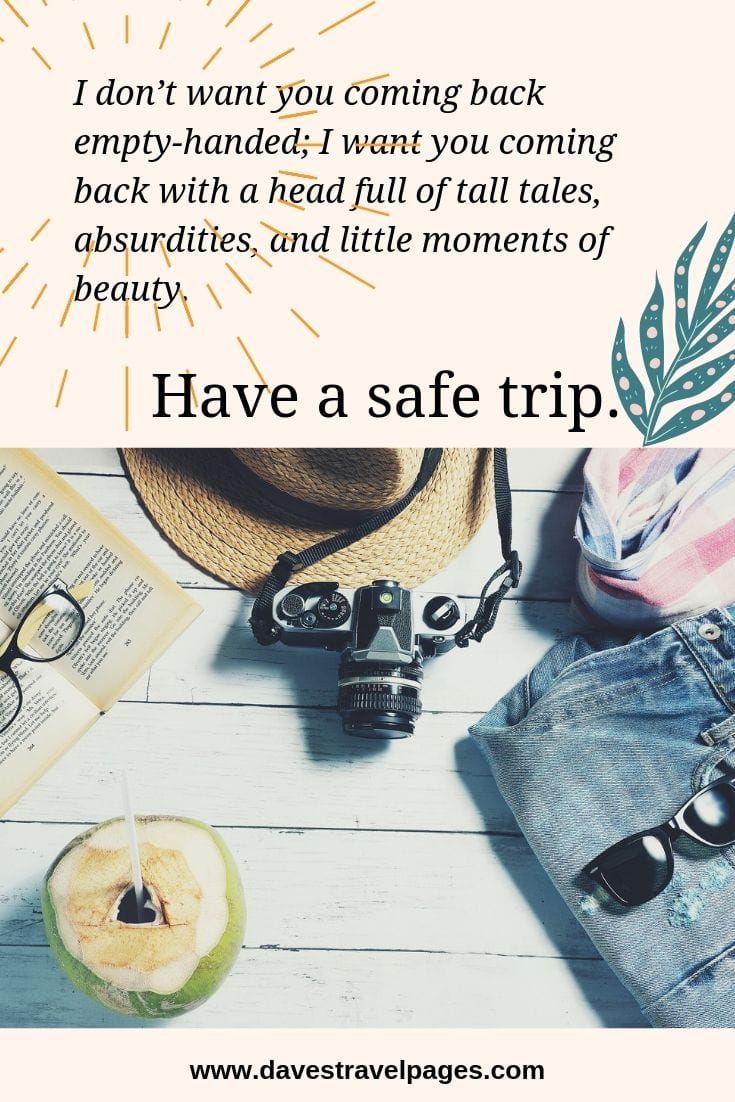 good luck travel quotes Have a safe trip - I don’t want you coming back empty-handed; I want you coming back with a head full of tall tales, absurdities, and little moments of beauty. Have a safe trip