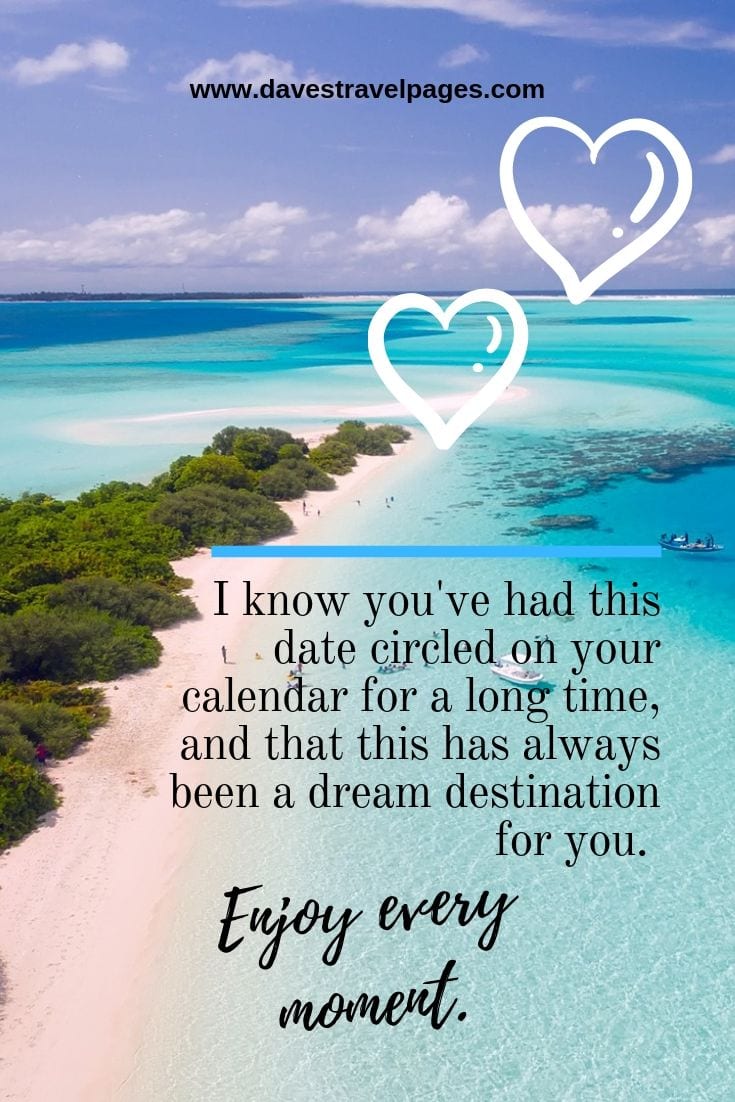 Dream Destination quotes: I know you've had this date circled on your calendar for a long time, and that this has always been a dream destination for you. Enjoy every moment.