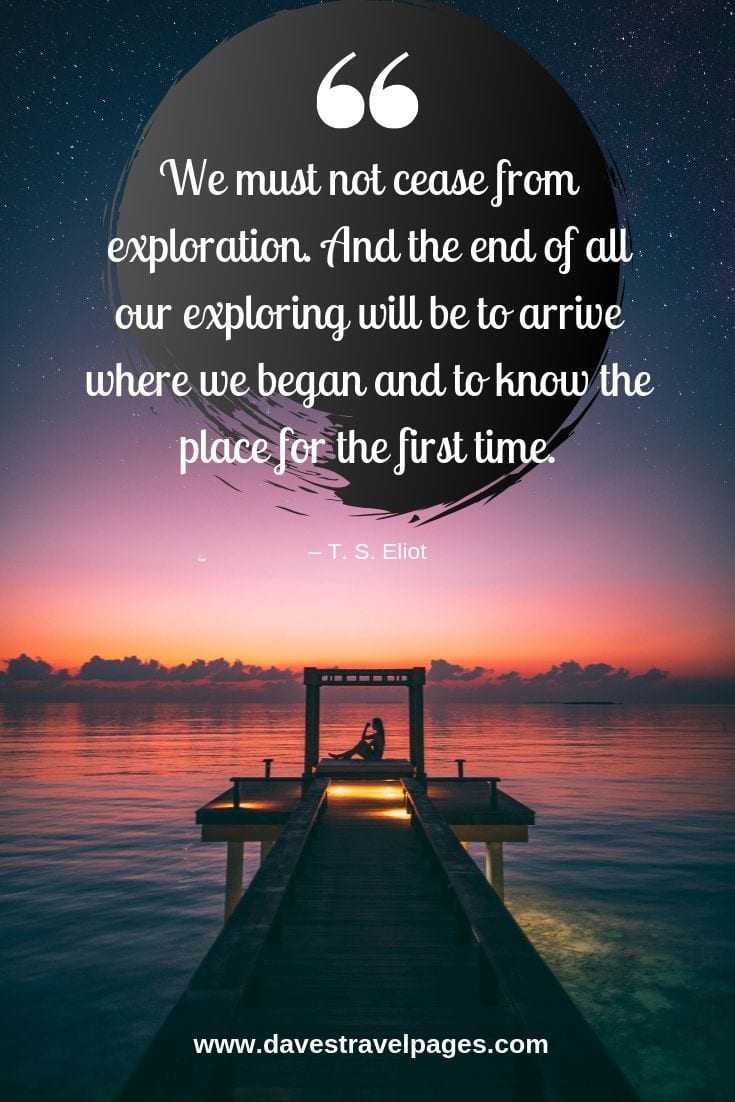 We must not cease from exploration. And the end of all our exploring will be to arrive where we began and to know the place for the first time.