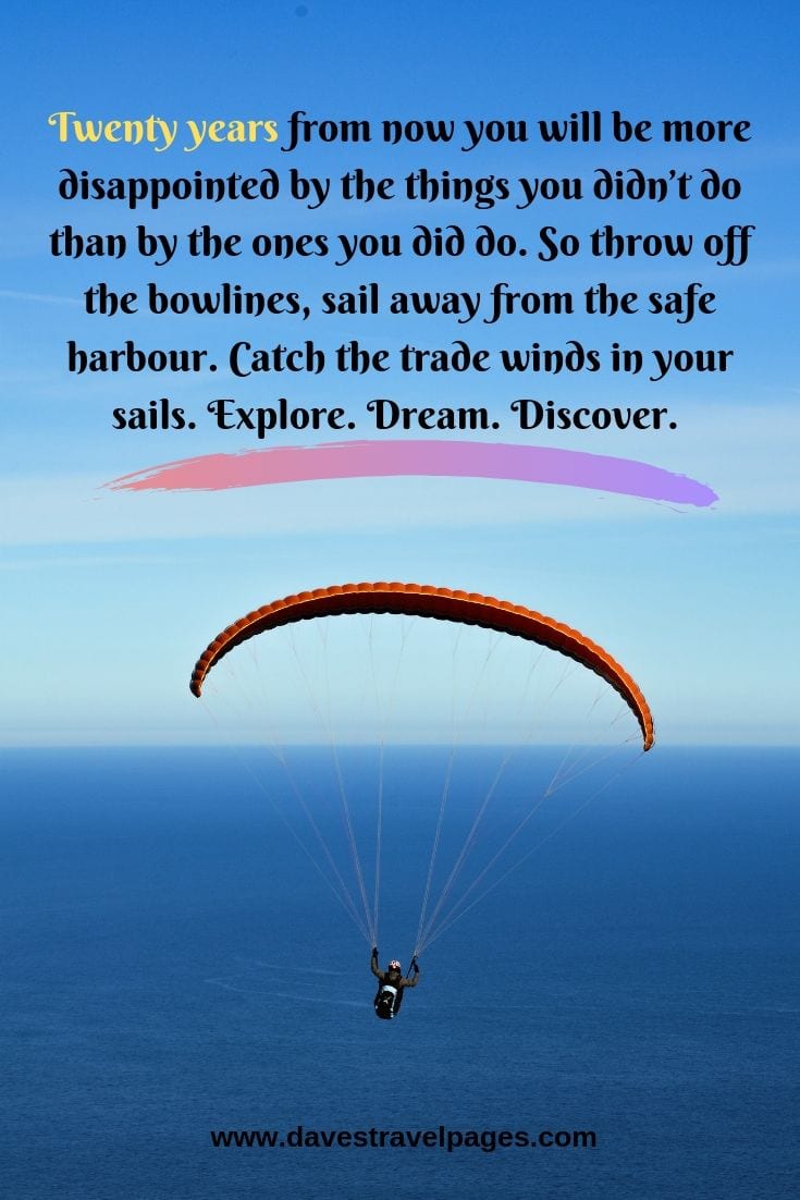 Twenty years from now you will be more disappointed by the things you didn’t do than by the ones you did do. So throw off the bowlines, sail away from the safe harbour. Catch the trade winds in your sails. Explore. Dream. Discover.