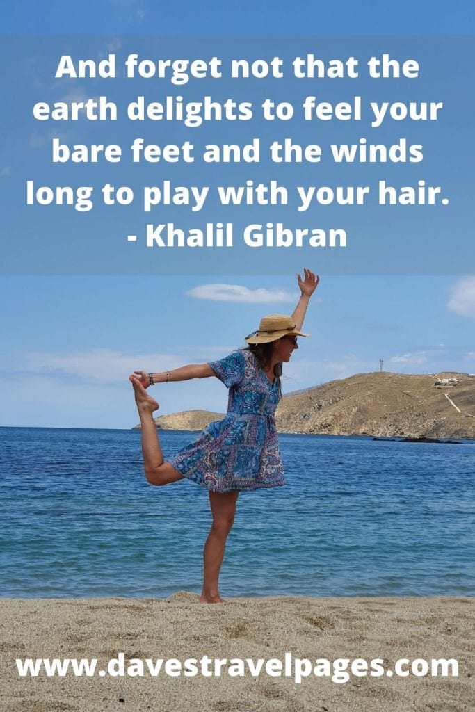 And forget not that the earth delights to feel your bare feet and the winds long to play with your hair. - Khalil Gibran beauty of nature quotes