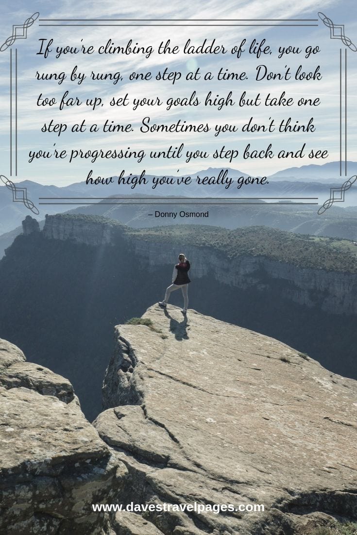 Philosophical quote - If you’re climbing the ladder of life, you go rung by rung, one step at a time. Don’t look too far up, set your goals high but take one step at a time. Sometimes you don’t think you’re progressing until you step back and see how high you’ve really gone.