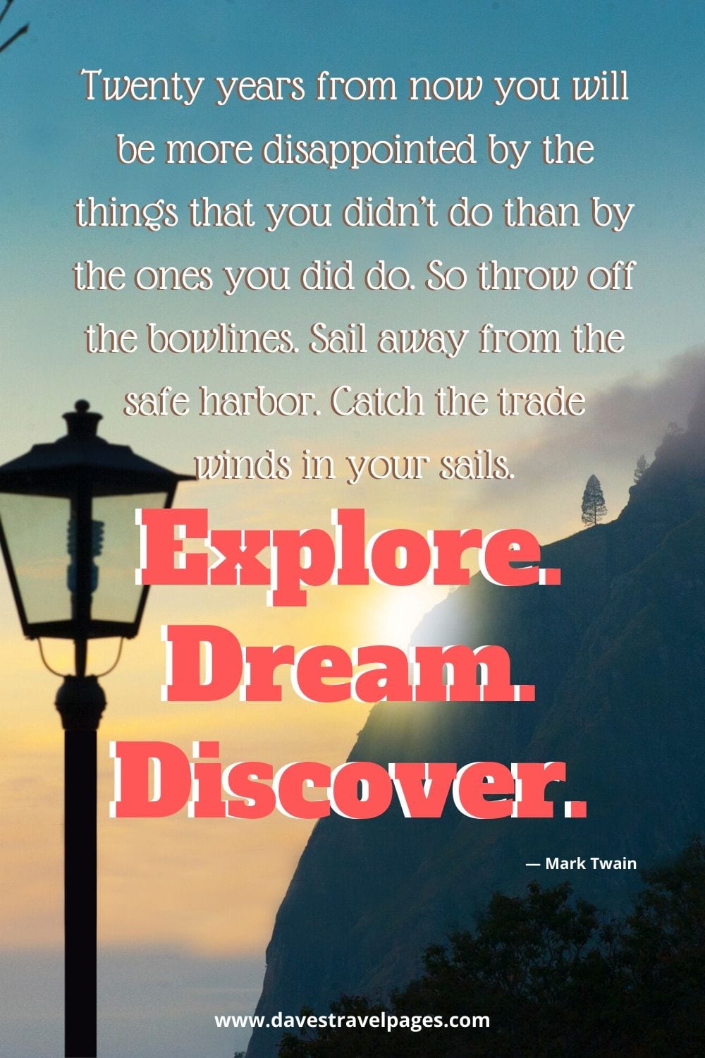 Twenty years from now you will be more disappointed by the things that you didn’t do than by the ones you did do. So throw off the bowlines. Sail away from the safe harbor. Catch the trade winds in your sails. Explore. Dream. Discover.”― Mark Twain Quote