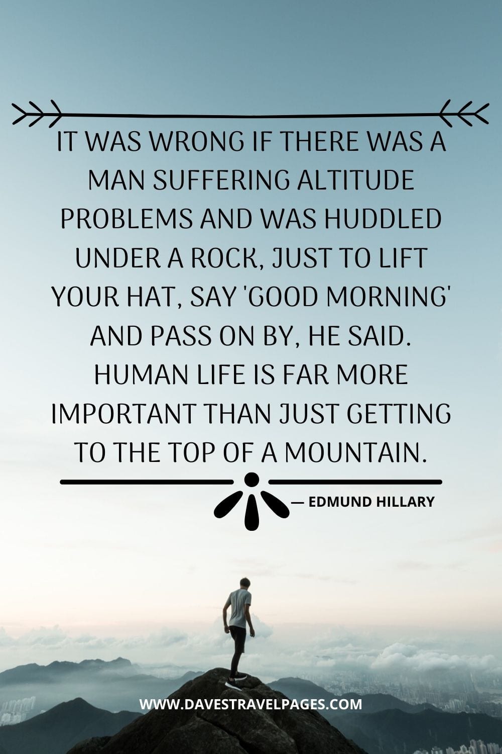 “It was wrong if there was a man suffering altitude problems and was huddled under a rock, just to lift your hat, say 'good morning' and pass on by, he said. Human life is far more important than just getting to the top of a mountain.” - Edmund Hillary