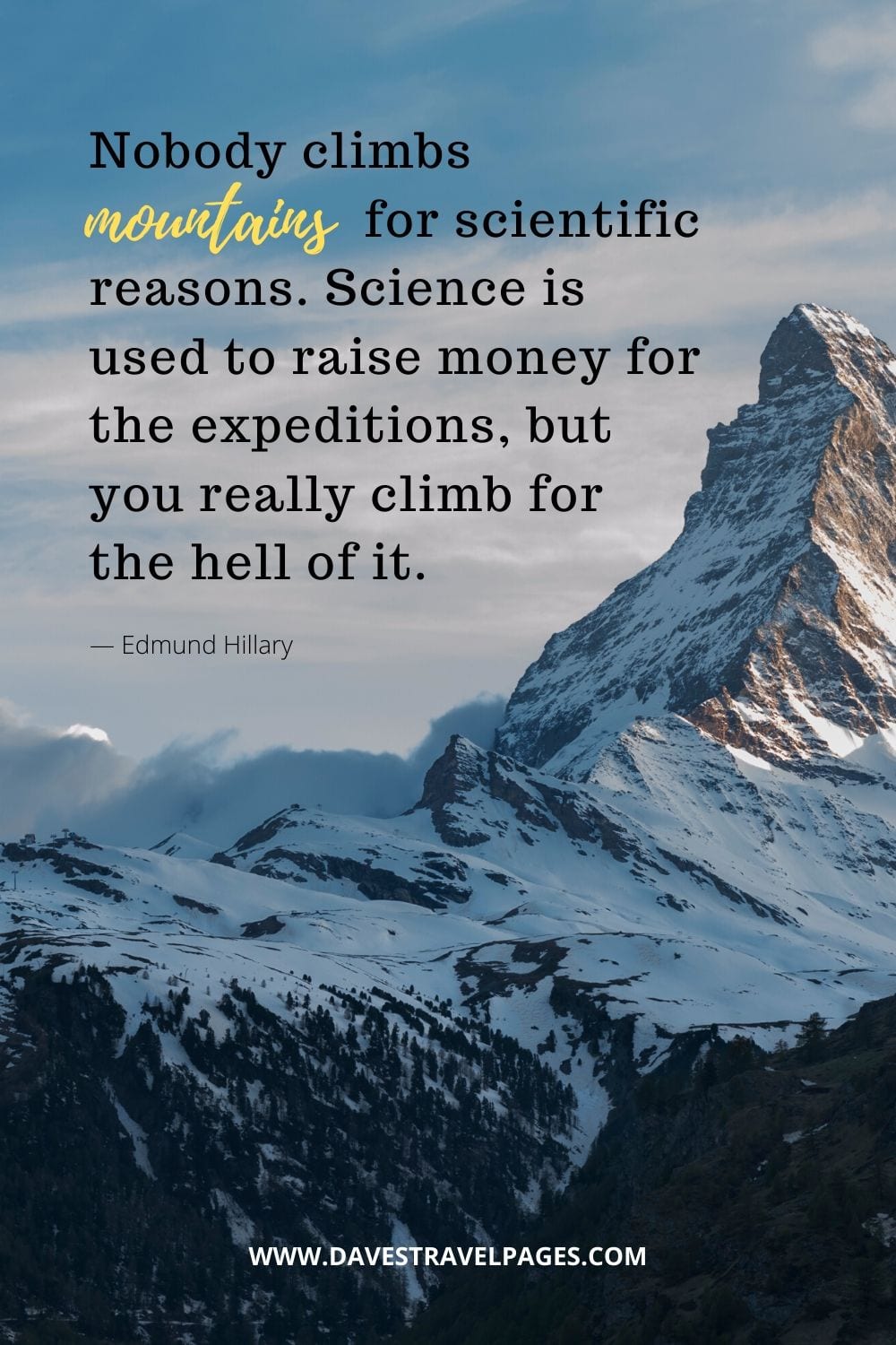 "Nobody climbs mountains for scientific reasons. Science is used to raise money for the expeditions, but you really climb for the hell of it.” ― Edmund Hillary Mountain Quotes