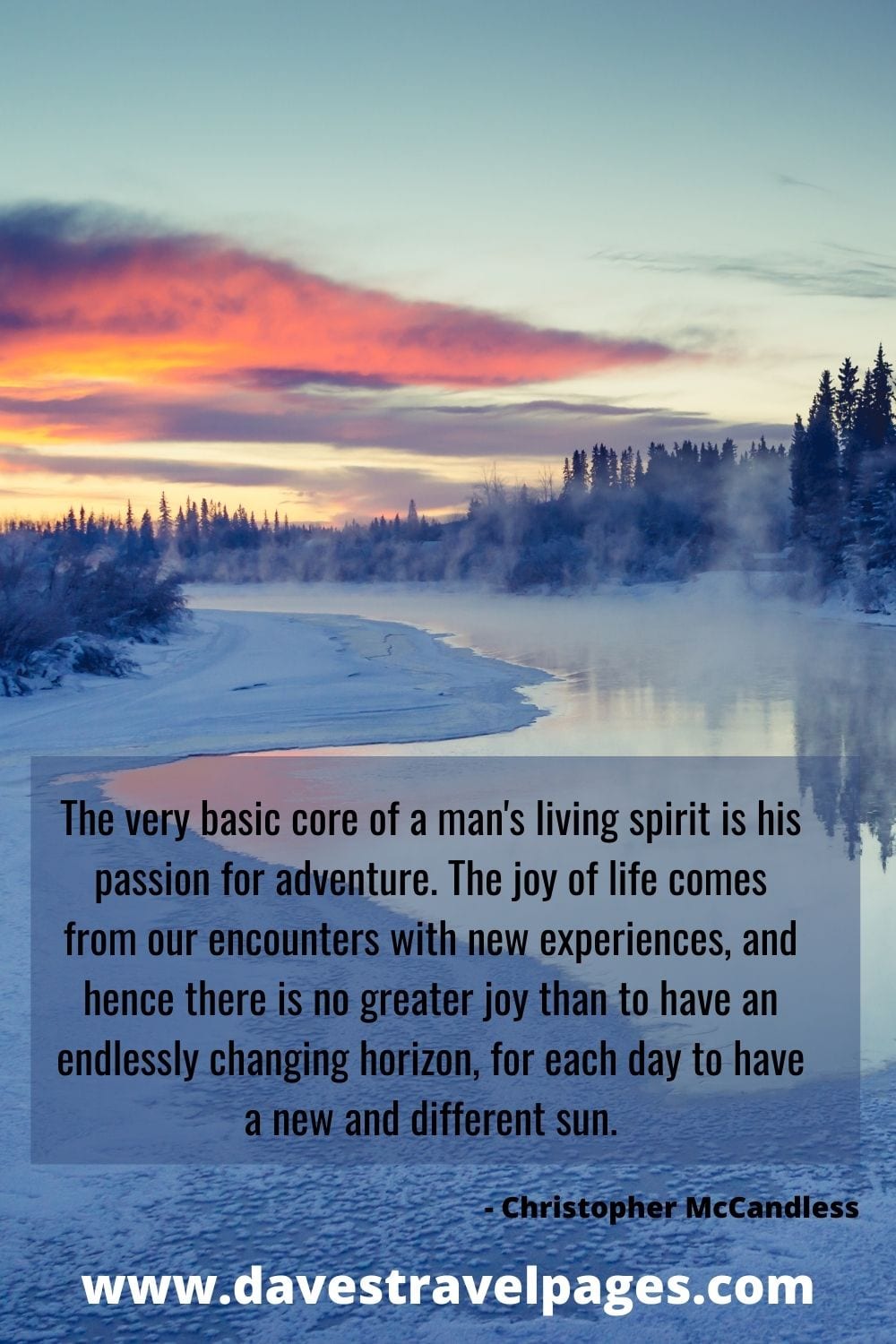 The very basic core of a man's living spirit is his passion for adventure. The joy of life comes from our encounters with new experiences, and hence there is no greater joy than to have an endlessly changing horizon, for each day to have a new and different sun. - Christopher McCandless