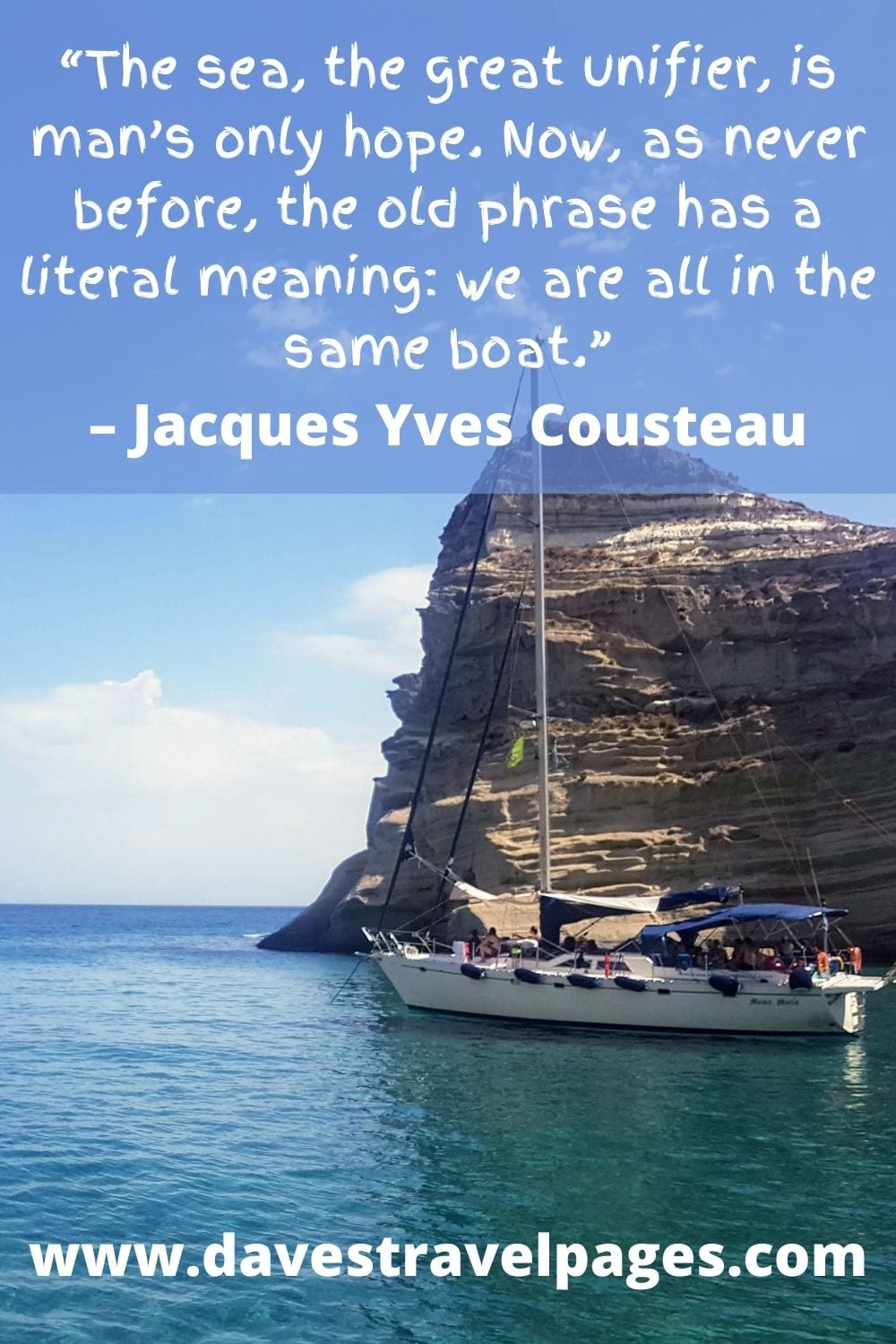 “The sea, the great unifier, is man’s only hope. Now, as never before, the old phrase has a literal meaning: we are all in the same boat.” – Jacques Yves Cousteau