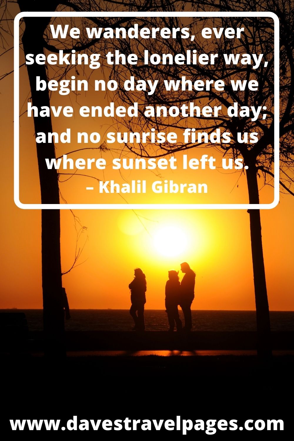 We wanderers, ever seeking the lonelier way, begin no day where we have ended another day; and no sunrise finds us where sunset left us. – Khalil Gibran