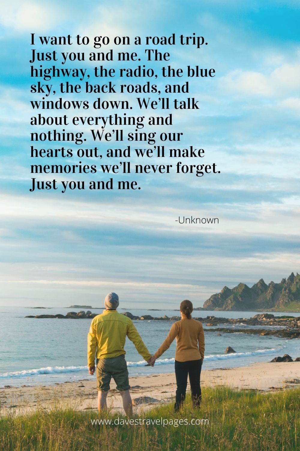 Romantic Travel Quote: I want to go on a road trip. Just you and me. The highway, the radio, the blue sky, the back roads, and windows down. We’ll talk about everything and nothing. We’ll sing our hearts out, and we’ll make memories we’ll never forget. Just you and me.